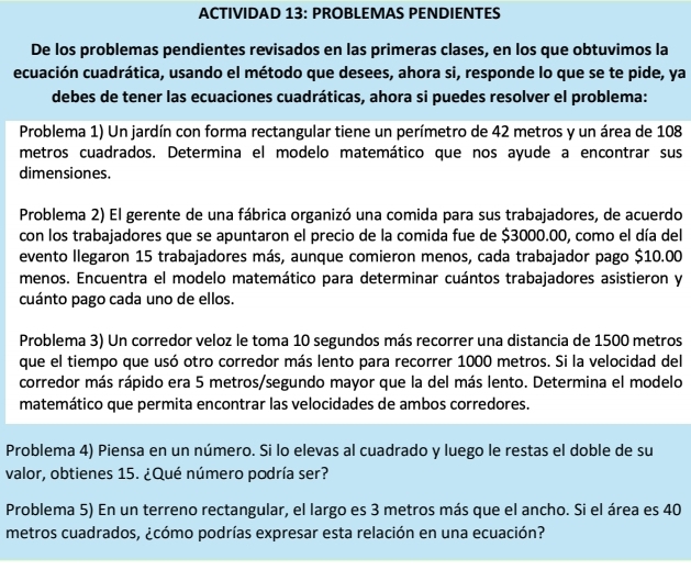 ACTIVIDAD 13: PROBLEMAS PENDIENTES
De los problemas pendientes revisados en las primeras clases, en los que obtuvimos la
ecuación cuadrática, usando el método que desees, ahora si, responde lo que se te pide, ya
debes de tener las ecuaciones cuadráticas, ahora si puedes resolver el problema:
Problema 1) Un jardín con forma rectangular tiene un perímetro de 42 metros y un área de 108
metros cuadrados. Determina el modelo matemático que nos ayude a encontrar sus
dimensiones.
Problema 2) El gerente de una fábrica organizó una comida para sus trabajadores, de acuerdo
con los trabajadores que se apuntaron el precio de la comida fue de $3000.00, como el día del
evento llegaron 15 trabajadores más, aunque comieron menos, cada trabajador pago $10.00
menos. Encuentra el modelo matemático para determinar cuántos trabajadores asistieron y
cuánto pago cada uno de ellos.
Problema 3) Un corredor veloz le toma 10 segundos más recorrer una distancia de 1500 metros
que el tiempo que usó otro corredor más lento para recorrer 1000 metros. Si la velocidad del
corredor más rápido era 5 metros/segundo mayor que la del más lento. Determina el modelo
matemático que permita encontrar las velocidades de ambos corredores.
Problema 4) Piensa en un número. Si lo elevas al cuadrado y luego le restas el doble de su
valor, obtienes 15. ¿Qué número podría ser?
Problema 5) En un terreno rectangular, el largo es 3 metros más que el ancho. Si el área es 40
metros cuadrados, ¿cómo podrías expresar esta relación en una ecuación?