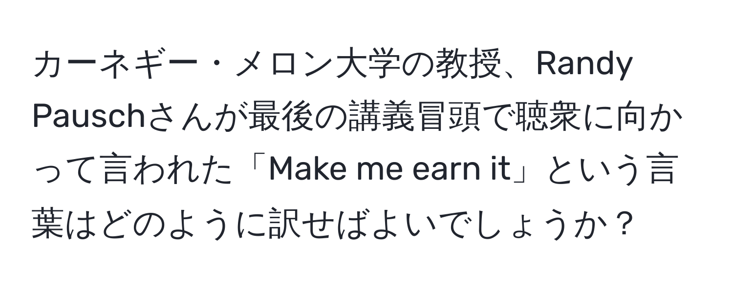 カーネギー・メロン大学の教授、Randy Pauschさんが最後の講義冒頭で聴衆に向かって言われた「Make me earn it」という言葉はどのように訳せばよいでしょうか？