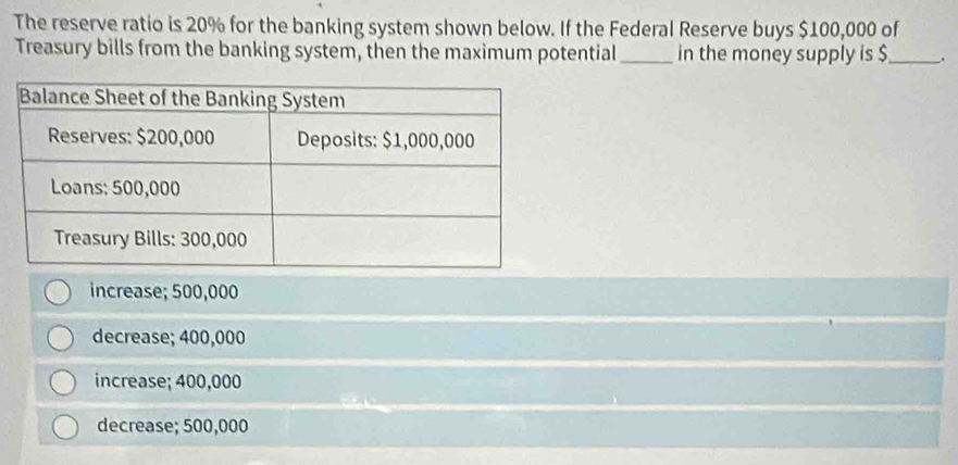 The reserve ratio is 20% for the banking system shown below. If the Federal Reserve buys $100,000 of
Treasury bills from the banking system, then the maximum potential _in the money supply is $ _ ,
increase; 500,000
decrease; 400,000
increase; 400,000
decrease; 500,000