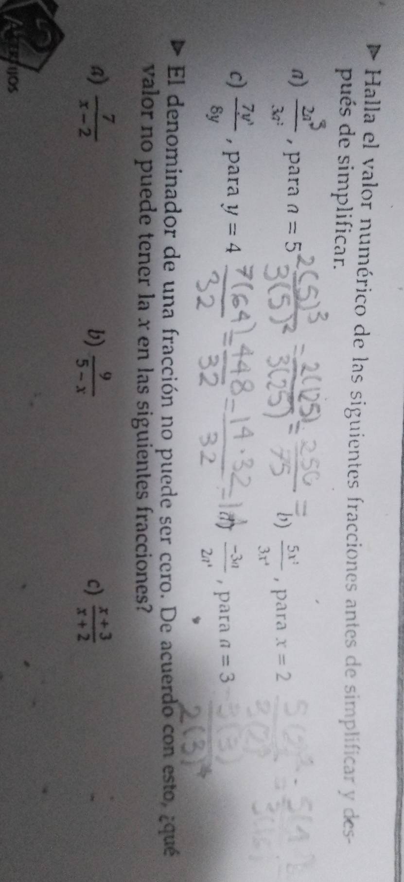 Halla el valor numérico de las siguientes fracciones antes de simplificar y des-
pués de simplificar.
a)  2a^5/3a^2  , para n=5
b)  5x^2/3x^4  , para x=2
c)  7y^3/8y  , para y=4
 (-3a-3a)/2a  , para a=3
El denominador de una fracción no puede ser cero. De acuerdo con esto, ¿qué
valor no puede tener la x en las siguientes fracciones?
B)  7/x-2  b)  9/5-x   (x+3)/x+2 
c)
CERTIOS