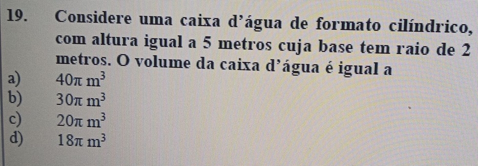 Considere uma caixa d'água de formato cilíndrico,
com altura igual a 5 metros cuja base tem raio de 2
metros. O volume da caixa d’água é igual a
a) 40π m^3
b) 30π m^3
c) 20π m^3
d) 18π m^3