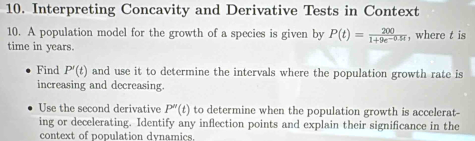 Interpreting Concavity and Derivative Tests in Context 
10. A population model for the growth of a species is given by P(t)= 200/1+9e^(-0.5t)  , where t is 
time in years. 
Find P'(t) and use it to determine the intervals where the population growth rate is 
increasing and decreasing. 
Use the second derivative P''(t) to determine when the population growth is accelerat- 
ing or decelerating. Identify any inflection points and explain their significance in the 
context of population dvnamics.