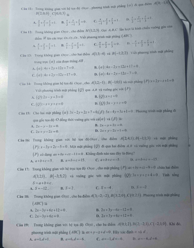 Trong không gian với hệ tọa độ Oxyz , phương trình mặt phẳng (α) đi qua điêm A(0;-1;0)
B(2;0;0)C(0;0;3) là
A.  x/2 + y/1 + z/3 =1. B.  x/2 + y/-1 + z/3 =0. C.  x/-1 + y/2 + z/3 =1. D.  x/2 + y/-1 + z/3 =1.
Câu 12: Trong không gian Oxyz , cho điểm M(1;2;3). Gọi A, B,C lần lượt là hình chiếu vuông góc của
điểm M lên các trục Ox,Oy.Oz , Viết phương trình mặt phẳng (ABC).
A.  x/1 + y/2 + z/3 =1. B.  x/1 - y/2 + z/3 =1. C.  x/1 + y/2 + z/3 =0. D. - x/1 + y/2 + z/3 =1.
Câu 13: Trong không gian Oxyz , cho hai điểm A(1;3;-4) và B(-1;2;2). Viết phương trình mặt phẳng
trung trực (α) của đoạn thắng AB .
A. (alpha ):4x+2y+12z+7=0. B. (alpha ):4x-2y+12z+17=0.
C. (alpha ):4x+2y-12z-17=0. D. (alpha ):4x-2y-12z-7=0.
Câu 14: Trong không gian hệ tọa độ Oxyz , cho A(1;2;-1);B(-1;0;1) và mặt phẳng (P) :x+2y-z+1=0
Viết phương trình mặt phẳng (Q) qua A,B và vuông góc với (P)
A. (Q):2x-y+3=0
B. (Q) )x+z=0
C. (Q):-x+y+z=0 D. (2) 3x-y+z=0
Câu 15: Cho hai mặt phẳng (alpha ):3x-2y+2z+7=0 (β): 5x-4y+3z+1=0. Phương trình mặt phẳng đi
qua gốc tọa độ O đồng thời vuông góc với cả (alpha ) và (β) là:
A. 2x-y-2z=0.
B. 2x-y+2z=0.
C. 2x+y-2z=0.
D. 2x+y-2z+1=0.
Câu 16: Trong không gian với hệ tọa độ Oxyz , cho điểm A(2;4;1);B(-1;1;3) và mặt phẳng
(P): :x-3y+2z-5=0 , Một mặt phẳng (Q) đi qua hai điểm A,B và vuỡng góc với mặt phẳng ù
(P) có dạng ax+by+cz-11=0.  Khẳng định nào sau đây là đúng?
A. a+b+c=5. B. a+b+c=15. C. a+b+c=-5. D. a+b+c=-15.
Câu 17: Trong không gian với hệ trục tọa độ Oxyz , cho mặt phẳng (P): ax+by+cz-9=0 chứa hai điểm
A(3;2;1),B(-3;5;2) và vuông góc với mặt phăng (Q):3x+y+z+4=0. Tính that Ong
S=a+b+c.
A. S=-12. B. S=2. C. S=-4. D. S=-2.
Câu 18: Trong không gian Oxyz , cho ba điểm A(3;-2;-2),B(3;2;0),C(0;2:1). Phương trình mặt phẳng
(ABC) là
A. 2x-3y+6z+12=0. B. 2x+3y-6z-12=0.
C. 2x-3y+6z=0. D. 2x+3y+6z+12=0.
Câu 19: Trong không gian với hệ tọa độ Oxyz , cho ba điểm A(0;1;2),B(2;-2;1),C(-2;1;0). Khi đó,
phương trình mặt phẳng (ABC) là ax+y-z+d=0. Hãy xác định ở và đ ,
A. a=1,d=1. B. a=6,d=-6. C. a=-1,d=-6. D. a=-6,d=6.