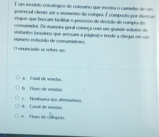 É um modelo estratégico de consumo que mostra o caminho de um
potencial cliente até o momento da compra. É composto por diversas
etapas que buscam facilitar o processo de decisão de compra do
consumidor. De maneira geral começa com um grande volume de
visitantes (usuários que acessam a página) e tende a chegar em um
número reduzido de consumidores.
O enunciado se refere ao:
a. Funil de vendas.
b. Fluxo de vendas.
c. Nenhuma das alternativas.
d. Canal de vendas.
e. Fluxo de compras.