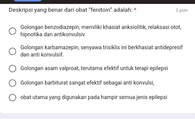 Deskripsi yang benar dari obat “fenitoin” adalah: * 3 poin
Golongan benzodiazepin, memiliki khasiat anksiolitik, relaksasi otot,
hipnotika dan antikonvulsiv
Golongan karbamazepin, senyawa trisiklis ini berkhasiat antidepresif
dan anti konvulsif.
Golongan asam valproat, terutama efektif untuk terapi epilepsi
Golongan barbiturat sangat efektif sebagai anti konvulsi,
obat utama yang digunakan pada hampir semua jenis epilepsi