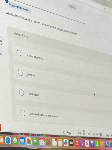 wnt
Required information
Which of the following is required to replicate the lagging strand of DM
Multiple Choice
15
e$ Okazaki fragments
primase
DNA ligase
Okazaki fragments and primase
4
Prev 54 55 56 o 65 Next