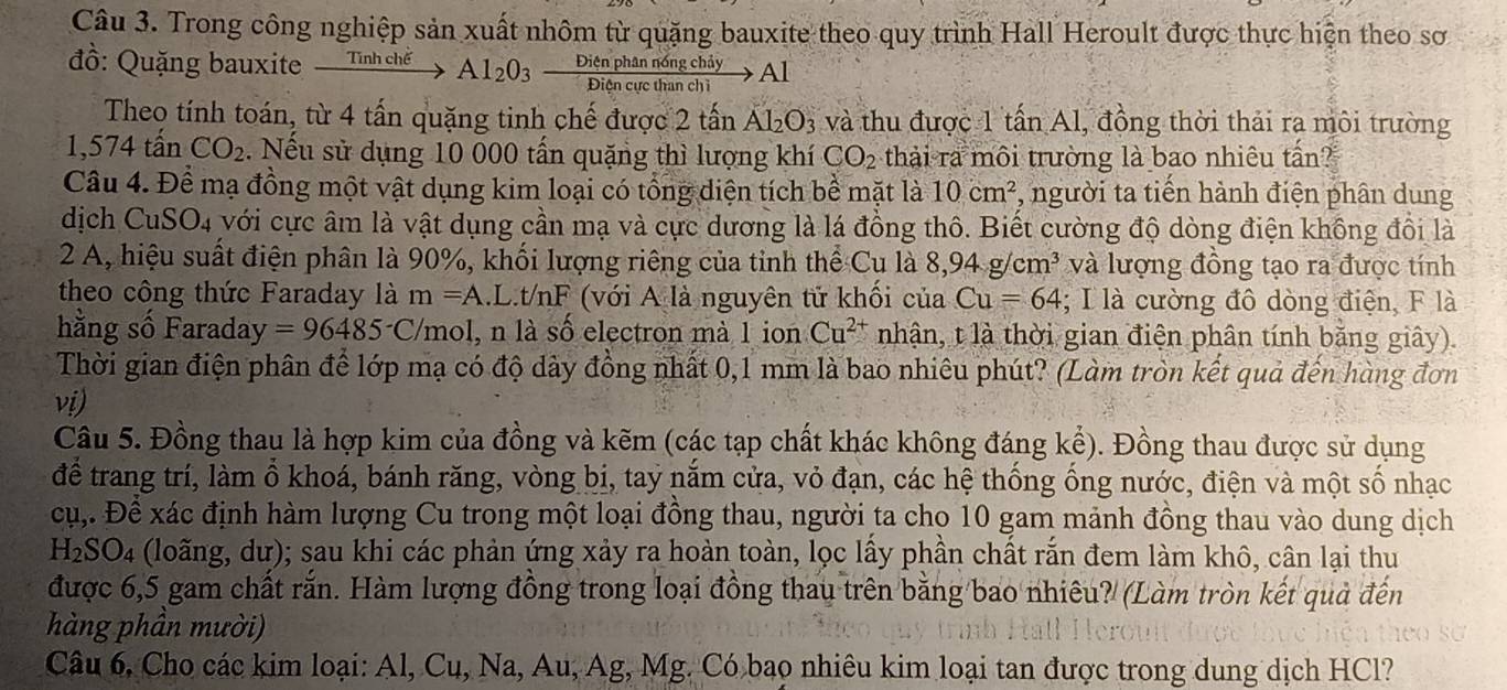 Trong công nghiệp sản xuất nhôm từ quặng bauxite theo quy trình Hall Heroult được thực hiện theo sơ
đồ: Quặng bauxite Tir h chế Al_2O_3  Dienphannongchiy/Diencucthanchi  Al
Theo tính toán, từ 4 tấn quặng tinh chế được 2 tấn Al_2O_3 và thu được 1 tấn Al, đồng thời thải ra môi trường
1,574 tấn CO_2. Nếu sử dụng 10 000 tấn quặng thì lượng khí CO_2 thải ra môi trường là bao nhiêu tần?
Câu 4. Để mạ đồng một vật dụng kim loại có tổng diện tích bề mặt là 10cm^2 , người ta tiến hành điện phân dung
dịch Cu SO_4 với cực âm là vật dụng cần mạ và cực dương là lá đồng thô. Biết cường độ dòng điện không đổi là
2 A, hiệu suất điện phân là 90%, khối lượng riêng của tỉnh thể Cu là 8,94g/cm^3 và lượng đồng tạo ra được tính
theo công thức Faraday là m=A I.t/nF * (với A là nguyên tử khối của Cu=64; I là cường đô dòng điện, F là
hằng số Faraday =96485^-C mol, n là số electron mà 1 ion Cu^(2+) nhận, t là thời gian điện phân tính bằng giây).
Thời gian điện phân để lớp mạ có độ dày đồng nhất 0,1 mm là bao nhiêu phút? (Làm tròn kết quả đến hàng đơn
vi)
Câu 5. Đồng thau là hợp kim của đồng và kẽm (các tạp chất khác không đáng kể). Đồng thau được sử dụng
để trang trí, làm ổ khoá, bánh răng, vòng bị, tay năm cửa, vỏ đạn, các hệ thống ống nước, điện và một số nhạc
cụ,. Để xác định hàm lượng Cu trong một loại đồng thau, người ta cho 10 gam mảnh đồng thau vào dung dịch
H_2SO_4 (loãng, dư); sau khi các phản ứng xảy ra hoàn toàn, lọc lấy phần chất rắn đem làm khô, cân lại thu
được 6,5 gam chất rắn. Hàm lượng đồng trong loại đồng thau trên bằng bao nhiêu? (Làm tròn kết quả đến
hàng phần mười)
Câu 6, Cho các kim loại: Al, Cu, Na, Au, Ag, Mg. Có bạo nhiêu kim loại tan được trong dung dịch HCl?