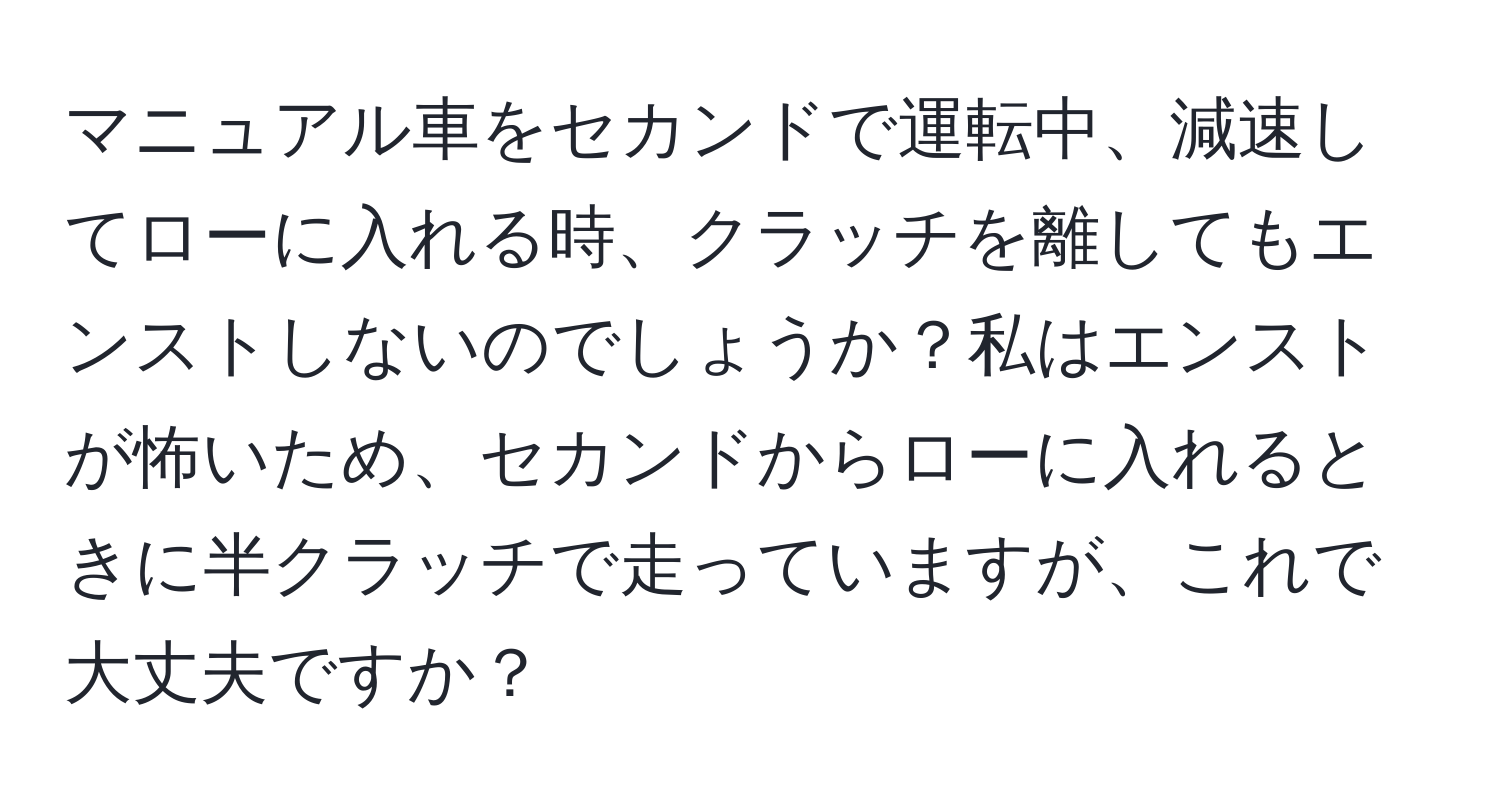 マニュアル車をセカンドで運転中、減速してローに入れる時、クラッチを離してもエンストしないのでしょうか？私はエンストが怖いため、セカンドからローに入れるときに半クラッチで走っていますが、これで大丈夫ですか？