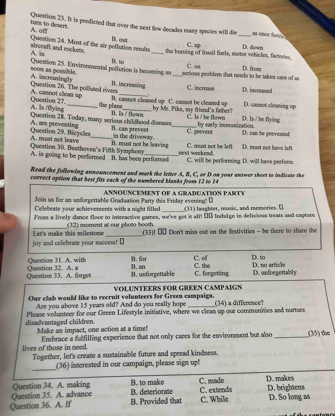 turn to desert.
Question 23. It is predicted that over the next few decades many species will die _as once fertile
A. off B. out
C. up D. down
Question 24. Most of the air pollution results _the burning of fossil fuels, motor vehicles, factories,
aircraft and rockets.
A. in
B. to C. on D. from
Question 25. Environmental pollution is becoming an serious problem that needs to be taken care of as
soon as possible.
A. increasingly B. increasing _C. increase D. increased
Question 26. The polluted rivers .
A. cannot clean up B. cannot cleaned up C. cannot be cleaned up D. cannot cleaning up
Question 27. _the plane
by Mr. Pike, my friend’s father?
A. Is /flying B. Is / flown C. Is / be flown D. Is / be flying
Question 28. Today, many serious childhood diseases by early immunization.
A. are preventing B. can prevent _D. can be prevented
C. prevent
Question 29. Bicycles_ in the driveway.
A. must not leave B. must not be leaving C. must not be left D. must not have left
Question 30. Beethoven’s Fifth Symphony
next weekend.
A. is going to be performed B. has been performed C. will be performing D. will have perform
Read the following announcement and mark the letter A, B, C, or D on your answer sheet to indicate the
correct option that best fits each of the numbered blanks from 12 to 14
ANNOUNCEMENT OF A GRADUATION PARTY
Join us for an unforgettable Graduation Party this Friday evening! ￥
Celebrate your achievements with a night filled _(31) laughter, music, and memories. ￥
From a lively dance floor to interactive games, we've got it all! €£ Indulge in delicious treats and capture
_(32) moment at our photo booth.
Let's make this milestone _(33)! €£ Don't miss out on the festivities - be there to share the
joy and celebrate your success! ⊥
Question 31. A. with B. for C. of D. to
Question 32. A. a B. an C. the D. no article
Question 33. A. forget B. unforgettable C. forgetting D. unforgettably
VOLUNTEERS FOR GREEN CAMPAIGN
Our club would like to recruit volunteers for Green campaign.
Are you above 15 years old? And do you really hope _(34) a difference?
Please volunteer for our Green Lifestyle initiative, where we clean up our communities and nurture
disadvantaged children.
Make an impact, one action at a time!
Embrace a fulfilling experience that not only cares for the environment but also _(35) the
lives of those in need.
Together, let's create a sustainable future and spread kindness.
_(36) interested in our campaign, please sign up!
Question 34. A. making B. to make C. made D. makes
Question 35. A. advance B. deteriorate C. extends D. brightens
Question 36. A. If B. Provided that C. While
D. So long as