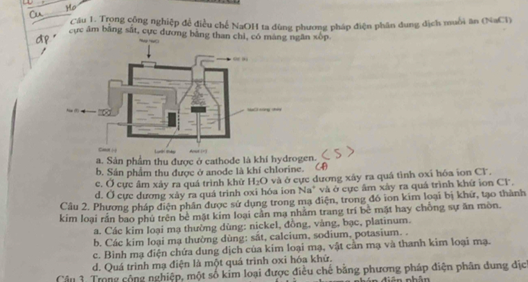 Ho
Cu
Cầu 1. Trong công nghiệp đề điều chế NaOH ta đùng phương pháp điện phân dung dịch muồi ăn (NaCl)
cp "
cực âm bằng sắt, cực dương bằng than chì, có màng ngăn xốp.
a. Sản phẩm thu được ở cathode là khí hydrogen.
b. Sản phẩm thu được ở anode là khí chlorine. (4)
c. Ở cực âm xảy ra quá trình khữ H_2O và ở cực dương xây ra quá tình oxi hóa ion CF,
d. Ở cực dương xảy ra quá trình oxi hóa ion Na* và ở cực âm xây ra quá trình khứ ion Cl.
Câu 2. Phương pháp diện phân được sử dụng trong mạ diện, trong đó ion kím loại bị khữ, tạo thành
kim loại rắn bao phú trên bề mặt kim loại cần mạ nhằm trang trí bê mặt hay chồng sự ăn mòn.
a. Các kim loại mạ thường dùng: nickel, đồng, vàng, bạc, platinum.
b. Các kim loại mạ thường dùng: sắt, calcium, sodium, potasium. .
c. Bình mạ điện chứa dung dịch của kim loại mạ, vật cần mạ và thanh kim loại mạ.
d. Quá trình mạ điện là một quá trình oxi hóa khử.
Câu 3. Trong cộng nghiệp, một số kim loại được điều chế bằng phương pháp điện phân dung dịch