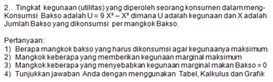 Tingkat kegunaan (utilitas) yang diperoleh seorang konsumen dalam meng- 
Konsumsi Bakso adalah U=9X^2-X^3 dimana U adalah kegunaan dan X adalah 
Jumlah Bakso yang dikonsumsi per mangkok Bakso. 
Pertanyaan: 
1) Berapa mangkok bakso yang harus dikonsumsi agar kegunaanya maksimum. 
2) Mangkok keberapa yang memberikan kegunaan marginal maksimum 
3) Mangkok keberapa yang menyebabkan kegunaan marginal makan Bakso =0
4) Tunjukkan jawaban Anda dengan menggunakan Tabel, Kalkulus dan Grafik