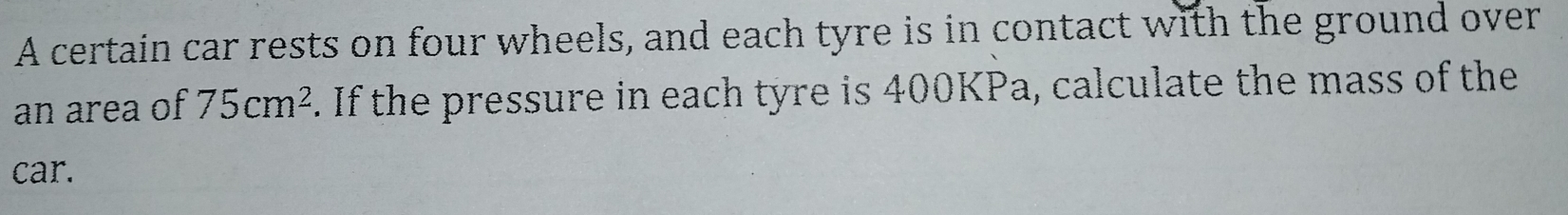 A certain car rests on four wheels, and each tyre is in contact with the ground over 
an area of 75cm^2. If the pressure in each tyre is 400KPa, calculate the mass of the 
car.