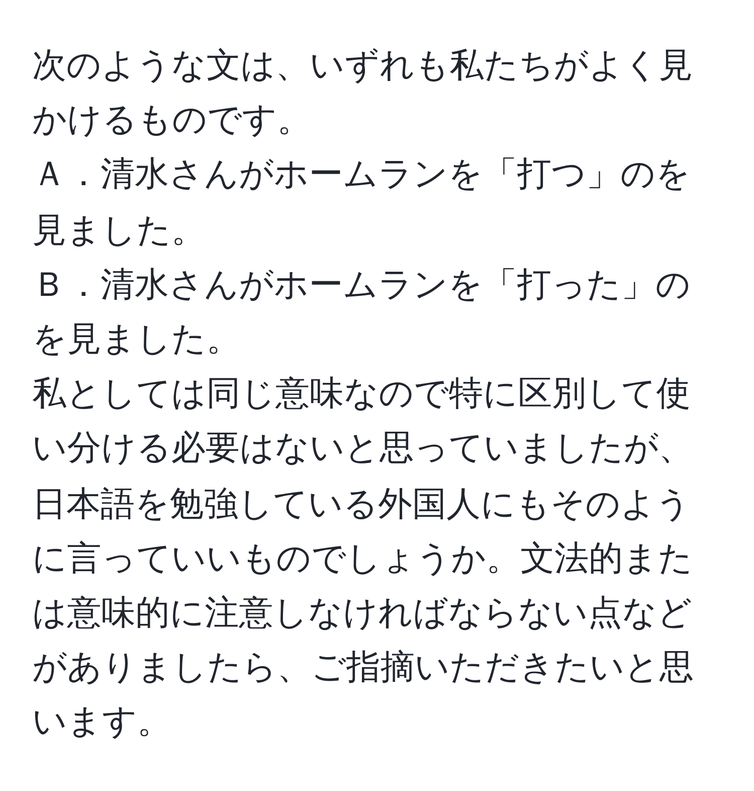 次のような文は、いずれも私たちがよく見かけるものです。  
Ａ．清水さんがホームランを「打つ」のを見ました。  
Ｂ．清水さんがホームランを「打った」のを見ました。  
私としては同じ意味なので特に区別して使い分ける必要はないと思っていましたが、日本語を勉強している外国人にもそのように言っていいものでしょうか。文法的または意味的に注意しなければならない点などがありましたら、ご指摘いただきたいと思います。