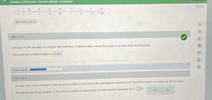 Question Attempt: 1 of Unlimited 
Español 
Send data to Excel 
∞ 
② 
Part 1 of 2 

(a) Use a TI-84 calculator to compute the coefficient of determination. Round the answer to at least three decimal places. 
φ 
The coefficient of determination is 0.455
ao 
Part: 1 / 2 
Part 2 of 2 
(b) How much of the variation in the outcome variable is explained by the least-squares regression line? Round the answer to at least one decimal place. 
The percentage of the variation in the outcome variable is explained by the least-squares regression line is □ % ×