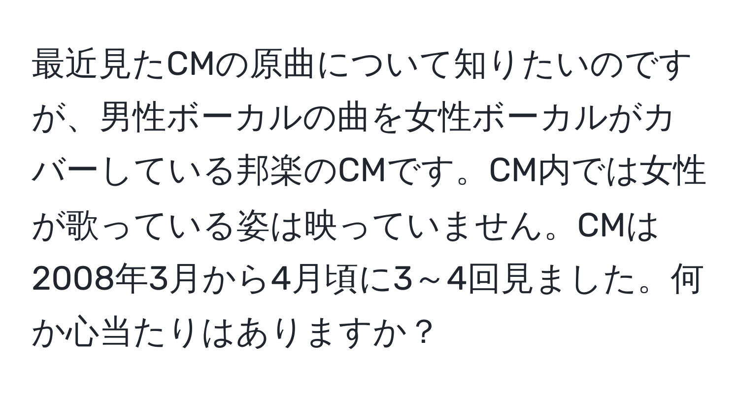 最近見たCMの原曲について知りたいのですが、男性ボーカルの曲を女性ボーカルがカバーしている邦楽のCMです。CM内では女性が歌っている姿は映っていません。CMは2008年3月から4月頃に3～4回見ました。何か心当たりはありますか？