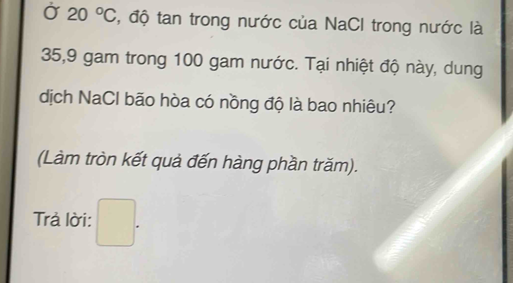 Ở 20°C , độ tan trong nước của NaCI trong nước là
35, 9 gam trong 100 gam nước. Tại nhiệt độ này, dung 
dịch NaCl bão hòa có nồng độ là bao nhiêu? 
(Làm tròn kết quả đến hàng phần trăm). 
Trả lời: □ .