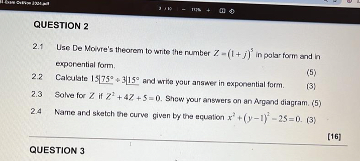 31-Exam OctNov 2024.pdf / 10 172% 
QUESTION 2 
2.1 Use De Moivre's theorem to write the number Z=(1+j)^5 in polar form and in 
exponential form. 
(5) 
2.2 Calculate 15|_ 75°/ 3|_ 15° and write your answer in exponential form. (3) 
2.3 Solve for Z if Z^2+4Z+5=0. Show your answers on an Argand diagram. (5) 
2.4 Name and sketch the curve given by the equation x^2+(y-1)^2-25=0. (3) 
[16] 
QUESTION 3