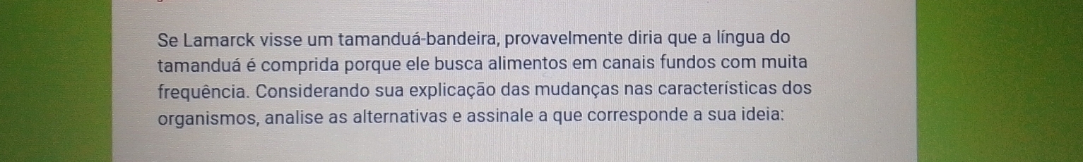 Se Lamarck visse um tamanduá-bandeira, provavelmente diria que a língua do 
tamanduá é comprida porque ele busca alimentos em canais fundos com muita 
frequência. Considerando sua explicação das mudanças nas características dos 
organismos, analise as alternativas e assinale a que corresponde a sua ideia: