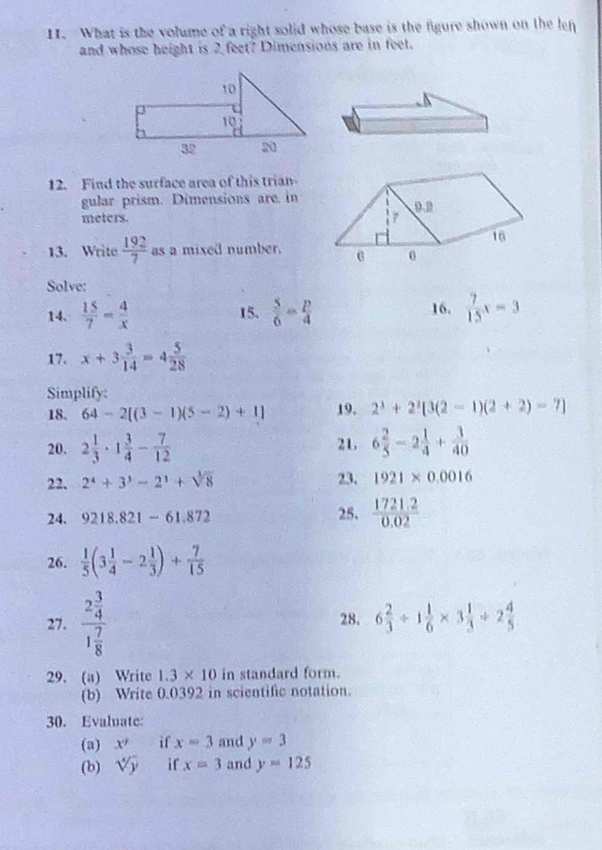 What is the volume of a right solid whose base is the figure shown on the len 
and whose height is 2 feet? Dimensions are in feet. 
12. Find the surface area of this trian- 
gular prism. Dimensions are in 
meters. 
13. Write  192/7  as a mixed number. 
Solve: 
14.  15/7 = 4/x  15.  5/6 = p/4  16.  7/15 x=3
17. x+3 3/14 =4 5/28 
Simplify: 
18. 64-2[(3-1)(5-2)+1] 19. 2^3+2^3[3(2-1)(2+2)-7]
20. 2 1/3 · 1 3/4 - 7/12  21. 6 2/5 -2 1/4 + 3/40 
22. 2^4+3^3-2^3+sqrt[3](8) 23. 1921* 0.0016
24. 9218.821-61.872 25.  (1721.2)/0.02 
26.  1/5 (3 1/4 -2 1/3 )+ 7/15 
27. frac 2 3/4 1 7/8  28. 6 2/3 +1 1/6 * 3 1/3 +2 4/5 
29. (a) Write 1.3* 10 in standard form. 
(b) Write 0.0392 in scientific notation. 
30. Evaluate: 
(a) x^7 if x=3 and y=3
(b) sqrt[4](y) if x=3 and y=125