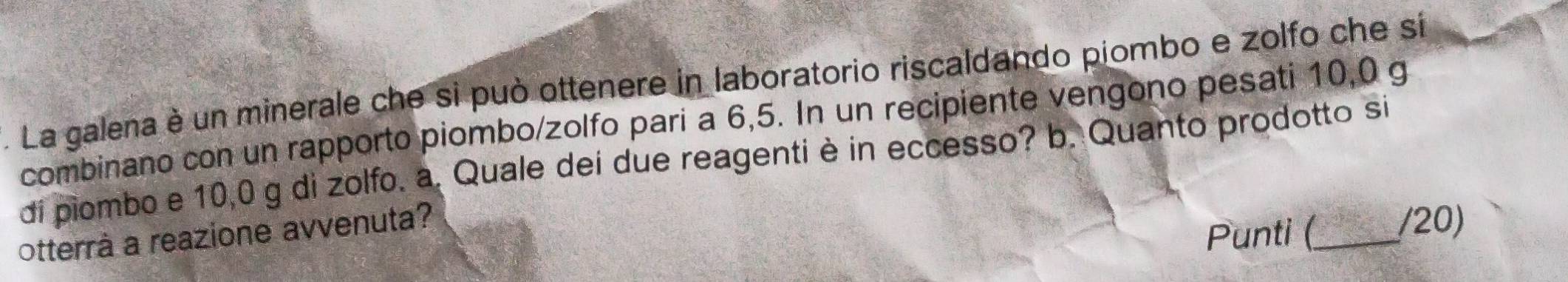 La galena è un minerale che si può ottenere in laboratorio riscaldando piombo e zolfo che si 
combinano con un rapporto piombo/zolfo pari a 6,5. In un recipiente vengono pesati 10,0 g
di piombo e 10,0 g di zolfo. a. Quale dei due reagenti è in eccesso? b. Quanto prodotto si 
otterrà a reazione avvenuta? 
Punti (_ (20)