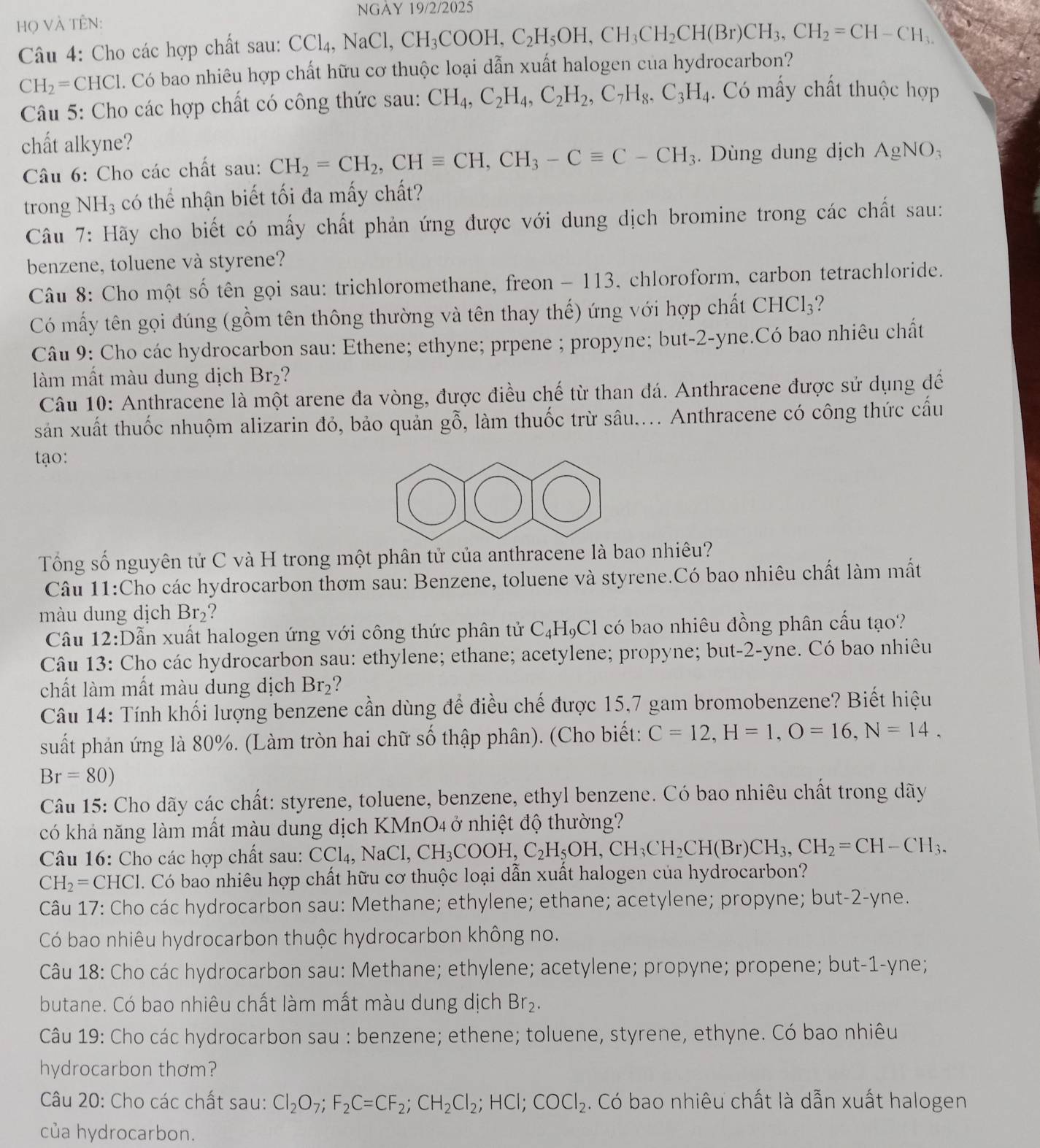 NGAY 19/2/2025
Họ VÀ TÊN:
Câu 4: Cho các hợp chất sau: Cơ CCl_4,NaCl,CH_3COOH,C_2H_5OH,CH_3CH_2CH(Br)CH_3,CH_2=CH-CH_3.
CH_2= CH C 1. Có bao nhiêu hợp chất hữu cơ thuộc loại dẫn xuất halogen cua hydrocarbon?
Câu 5: Cho các hợp chất có công thức sau: CH_4,C_2H_4,C_2H_2,C_7H_8,C_3H_4. Có mấy chất thuộc hợp
chất alkyne?
Câu 6: Cho các chất sau: CH_2=CH_2,CHequiv CH,CH_3-Cequiv C-CH_3. Dùng dung dịch AgNO_3
trong NH_3 có thể nhận biết tối đa mấy chất?
Câu 7: Hãy cho biết có mấy chất phản ứng được với dung dịch bromine trong các chất sau:
benzene, toluene và styrene?
Câu 8: Cho một số tên gọi sau: trichloromethane, freon - 113, chloroform, carbon tetrachloride.
Có mấy tên gọi đúng (gồm tên thông thường và tên thay thế) ứng với hợp chất CHCl_3 ?
Câu 9: Cho các hydrocarbon sau: Ethene; ethyne; prpene ; propyne; but-2-yne.Có bao nhiêu chất
làm mất màu dung dịch Br₂?
Câu 10: Anthracene là một arene đa vòng, được điều chế từ than đá. Anthracene được sử dụng để
sản xuất thuốc nhuộm alizarin đỏ, bảo quản gỗ, làm thuốc trừ sâu.... Anthracene có công thức cấu
tạo:
Tổng số nguyên tử C và H trong một phân tử của anthracene là bao nhiêu?
Câu 11:Cho các hydrocarbon thơm sau: Benzene, toluene và styrene.Có bao nhiêu chất làm mắt
màu dung dịch Br_2 ?
Câu 12:Dẫn xuất halogen ứng với công thức phân tử C_4H_9Cl có bao nhiêu đồng phân cấu tạo?
Câu 13: Cho các hydrocarbon sau: ethylene; ethane; acetylene; propyne; but-2-yne. Có bao nhiêu
chất làm mất màu dung dịch Br_2 ?
Câu 14: Tính khối lượng benzene cần dùng để điều chế được 15,7 gam bromobenzene? Biết hiệu
suất phản ứng là 80%. (Làm tròn hai chữ số thập phân). (Cho biết: C=12,H=1,O=16,N=14,
Br=80)
Câu 15: Cho dãy các chất: styrene, toluene, benzene, ethyl benzene. Có bao nhiêu chất trong dãy
có khả năng làm mất màu dung dịch KMnO4 ở nhiệt độ thường?
Câu 16: Cho các hợp chất sau: CCl_4,NaCl,CH_3COOH,C_2H_5OH,CH_3CH_2CH(Br)CH_3,CH_2=CH-CH_3.
CH_2= CH FCl. Có bao nhiêu hợp chất hữu cơ thuộc loại dẫn xuất halogen của hydrocarbon?
Câu 17: Cho các hydrocarbon sau: Methane; ethylene; ethane; acetylene; propyne; but-2-yne.
Có bao nhiêu hydrocarbon thuộc hydrocarbon không no.
Câu 18: Cho các hydrocarbon sau: Methane; ethylene; acetylene; propyne; propene; but-1-yne;
butane. Có bao nhiêu chất làm mất màu dung dịch Br_2.
Câu 19: Cho các hydrocarbon sau : benzene; ethene; toluene, styrene, ethyne. Có bao nhiêu
hydrocarbon thơm?
Câu 20: Cho các chất sau: Cl_2O_7;F_2C=CF_2;CH_2Cl_2;HCl;COCl_2. Có bao nhiêu chất là dẫn xuất halogen
của hydrocarbon.