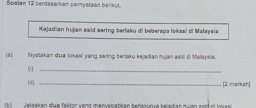 Soalan 12 berdasarkan pernyataan berikut. 
Kejadian hujan asid sering berlaku di beberapa Iokasi di Malaysia 
(a) Nyatakan dua lokasi yang sering berlaku kejadian hujan asid di Malaysia. 
(i)_ 
(ii) _[2 markah] 
(b) Jelaskan dua faktor vang menvebabkan berlakunva keiadian huian asid di lokasi