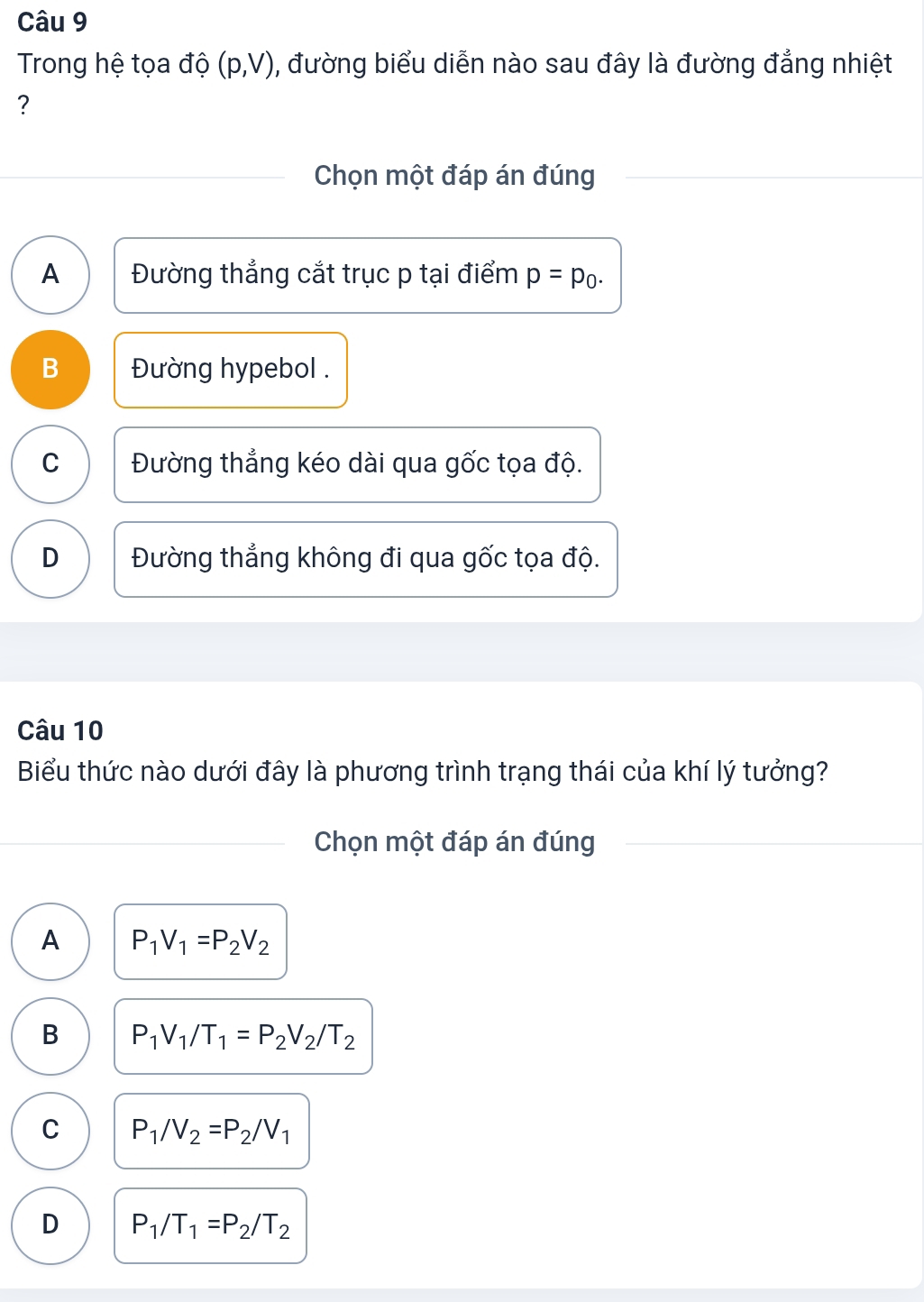 Trong hệ tọa độ (p,V) 0, đường biểu diễn nào sau đây là đường đẳng nhiệt
?
Chọn một đáp án đúng
A Đường thẳng cắt trục p tại điểm p=p_0.
B Đường hypebol .
C Đường thẳng kéo dài qua gốc tọa độ.
D Đường thẳng không đi qua gốc tọa độ.
Câu 10
Biểu thức nào dưới đây là phương trình trạng thái của khí lý tưởng?
Chọn một đáp án đúng
A P_1V_1=P_2V_2
B P_1V_1/T_1=P_2V_2/T_2
C P_1/V_2=P_2/V_1
D P_1/T_1=P_2/T_2