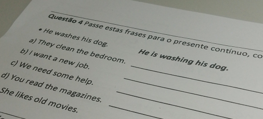 Passe estas frases para o presente contínuo, co 
He washes his dog. He is washing his dog. 
a) They clean the bedroom. 
b) I want a new job. 
c) We need some help._ 
d) You read the magazines._ 
She likes old movies.__