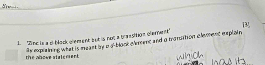 [3] 
1. ‘Zinc is a d-block element but is not a transition element’ 
By explaining what is meant by a d -block element and a transition element explain 
the above statement