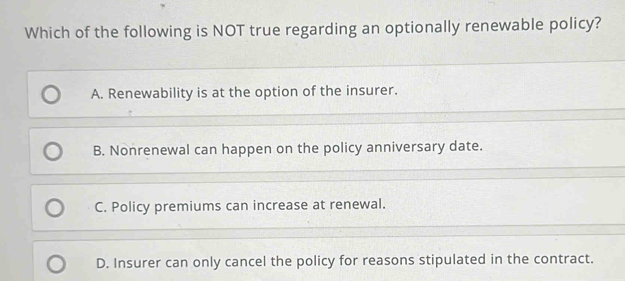 Which of the following is NOT true regarding an optionally renewable policy?
A. Renewability is at the option of the insurer.
B. Nonrenewal can happen on the policy anniversary date.
C. Policy premiums can increase at renewal.
D. Insurer can only cancel the policy for reasons stipulated in the contract.