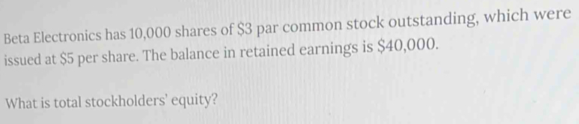 Beta Electronics has 10,000 shares of $3 par common stock outstanding, which were 
issued at $5 per share. The balance in retained earnings is $40,000. 
What is total stockholders' equity?