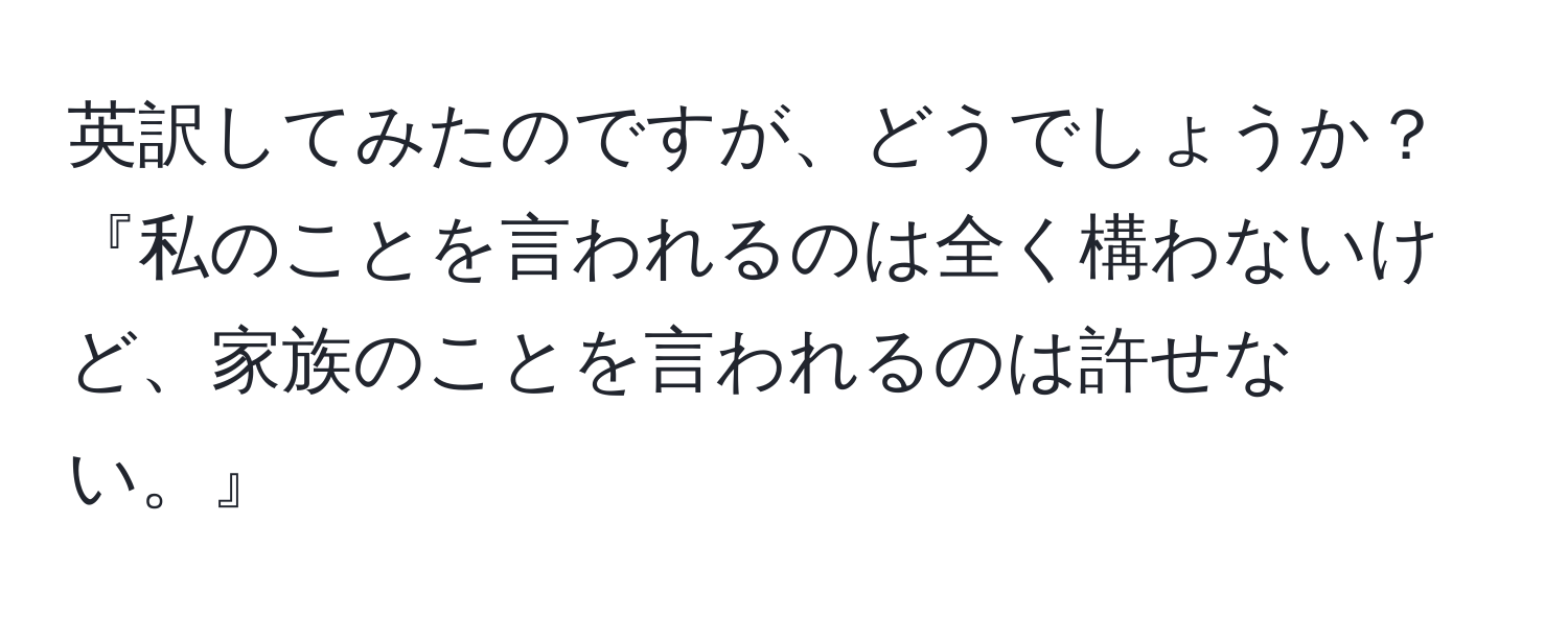 英訳してみたのですが、どうでしょうか？『私のことを言われるのは全く構わないけど、家族のことを言われるのは許せない。』