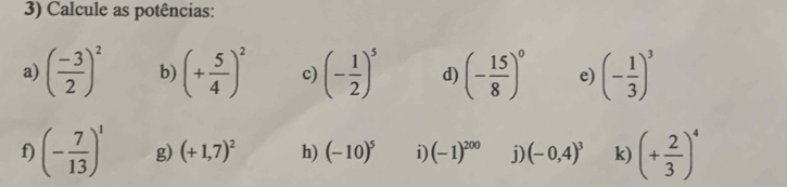 Calcule as potências: 
a) ( (-3)/2 )^2 b) (+ 5/4 )^2 c) (- 1/2 )^5 d) (- 15/8 )^0 e) (- 1/3 )^3
f) (- 7/13 )^1 g) (+1,7)^2 h) (-10)^5 i) (-1)^200 i) (-0,4)^3 k) (+ 2/3 )^4