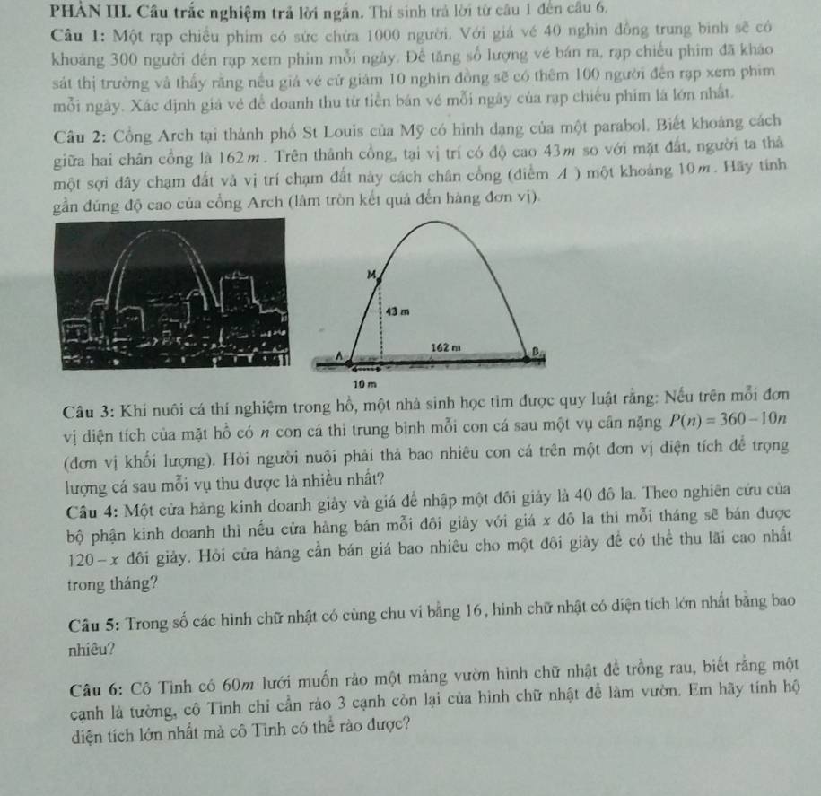 PHAN III. Cầu trắc nghiệm trả lời ngắn. Thí sinh trả lời từ câu 1 đến cầu 6,
Câu 1: Một rạp chiều phim có sức chửa 1000 người. Với giá vé 40 nghin đồng trung binh sẽ có
khoảng 300 người đến rạp xem phim mỗi ngày. Để tăng số lượng vé bán ra, rạp chiếu phim đã kháo
sát thị trường và thấy rằng nều giá vé cứ giám 10 nghin đồng sẽ có thêm 100 người đến rạp xem phim
mỗi ngày. Xác định giá vẻ để doanh thu từ tiền bán vé mỗi ngày của rạp chiếu phim là lớn nhất.
Câu 2: Cổng Arch tại thành phố St Louis của Mỹ có hình dạng của một parabol. Biết khoảng cách
giữa hai chân cổng là 162m. Trên thành cổng, tại vị trí có độ cao 43m so với mặt đất, người ta thả
một sợi dây chạm đất và vị trí chạm đất này cách chân cổng (điểm A ) một khoảng 10m. Hãy tinh
gần đúng độ cao của cổng Arch (lâm tròn kết quả đến hàng đơn vị).
M
43 m
A
162 m B
10 m
Câu 3: Khi nuôi cá thí nghiệm trong hồ, một nhà sinh học tìm được quy luật rằng: Nếu trên mỗi đơn
vị diện tích của mặt hồ có n con cá thì trung bình mỗi con cá sau một vụ cần nặng P(n)=360-10n
(đơn vị khối lượng). Hỏi người nuôi phải thả bao nhiêu con cá trên một đơn vị diện tích để trọng
lượng cá sau mỗi vụ thu được là nhiều nhất?
Câu 4: Một cửa hàng kinh doanh giảy và giá để nhập một đôi giảy là 40 đô la. Theo nghiên cứu của
bộ phận kinh doanh thì nếu cửa hàng bán mỗi đôi giảy với giá x đô la thi mỗi tháng sẽ bán được
120-x đôi giảy. Hỏi cửa hàng cần bán giá bao nhiêu cho một đôi giày đề có thể thu lãi cao nhất
trong tháng?
Câu 5: Trong số các hình chữ nhật có cùng chu vi bằng 16, hình chữ nhật có diện tích lớn nhất bằng bao
nhiêu?
Câu 6: Cô Tinh có 60m lưới muốn rảo một mảng vườn hình chữ nhật để trồng rau, biết rằng một
cạnh là tường, cô Tình chi cần rào 3 cạnh còn lại của hình chữ nhật để làm vườn. Em hãy tính hộ
diện tích lớn nhất mà cô Tinh có thể rào được?