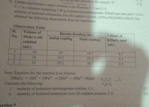 poups present in the sample 'S’. [½] 
e) Lhaden performed a redox titration with solutions C-1 and C-2.
C-1 is a solution containing 1.50 g of potassium permanganate, KMnO₄ per litre and C-2 is a 
solution of hydrated ammonium iron (11) sulphate crystals. [(NH_4)_2SO_4FeSO_4.6H_2O]
obtained the following observations from her experiment. . She 
Ionic Equation for the reaction is as follows:
2MnO_4^(-+16H^+)+10Fe^(2+)to 2Mn^(2+)+10Fe^(3+)+8H_2O frac a_1* V_1_N_2* V_2=frac 2
Calculate the following: 
i. molarity of potassium permanganate solution, C-1. 
[1] 
ii. molarity of hydrated ammonium iron (II) sulphate solution, C-2. [1] 
uestion 9