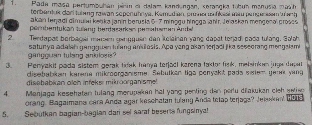 Pada masa pertumbuhan janin di dalam kandungan, kerangka tubuh manusia masih 
terbentuk dari tulang rawan sepenuhnya. Kemudian, proses osifikasi atau pengerasan tulang 
akan terjadi dimulai ketika janin berusia 6-7 minggu hingga lahir. Jelaskan mengenai proses 
pembentukan tulang berdasarkan pemahaman Anda! 
2. Terdapat berbagai macam gangguan dan kelainan yang dapat terjadi pada tulang. Salah 
satunya adalah gangguan tulang ankilosis. Apa yang akan terjadi jika seseorang mengalami 
gangguan tulang ankilosis? 
3. Penyakit pada sistem gerak tidak hanya terjadi karena faktor fisik, melainkan juga dapat 
disebabkan karena mikroorganisme. Sebutkan tiga penyakit pada sistem gerak yang 
disebabkan oleh infeksi míkroorganisme! 
4. Menjaga kesehatan tulang merupakan hal yang penting dan perlu dilakukan oleh setiap 
orang. Bagaimana cara Anda agar kesehatan tulang Anda tetap terjaga? Jelaskan! L0 
5. Sebutkan bagian-bagian dari sel saraf beserta fungsinya!