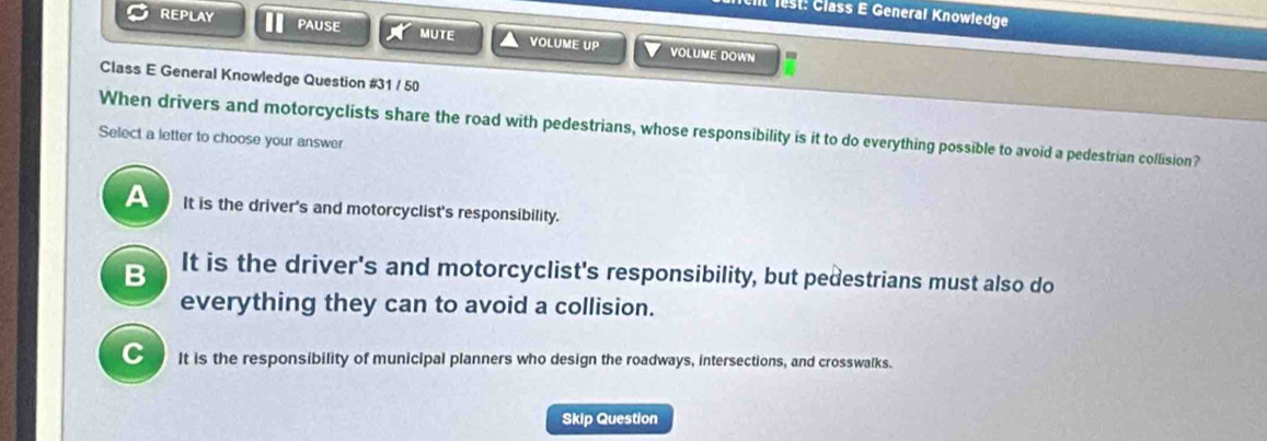 lest: Člass E General Knowledge
REPLAY PAUSE MUTE VOLUME UP VOLUME DOWN
Class E General Knowledge Question #31 / 50
When drivers and motorcyclists share the road with pedestrians, whose responsibility is it to do everything possible to avoid a pedestrian collision?
Select a letter to choose your answer
A It is the driver's and motorcyclist's responsibility.
B It is the driver's and motorcyclist's responsibility, but pedestrians must also do
everything they can to avoid a collision.
C It is the responsibility of municipal planners who design the roadways, intersections, and crosswalks.
Skip Question