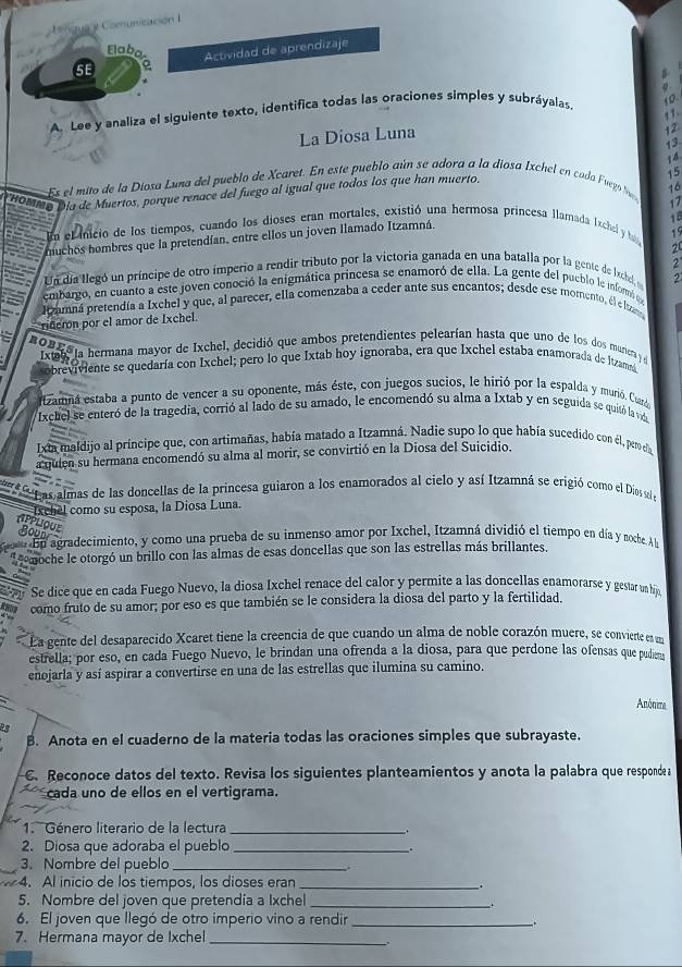 nzua t Comunización  
Elaba
5E a Actividad de aprendizaje
A. Lee y analiza el siguiente texto, identifica todas las oraciones simples y subráyalas. 10
11-
La Diosa Luna
12
13.
15
Es el mito de la Diosa Luna del pueblo de Xcaret. En este pueblo aún se adora a la diosa Ixchel en cada Fugoó 
* HaMmo Día de Muertos, porque renace del fuego al igual que todos los que han muerto
16
17
18
En el inicio de los tiempos, cuando los dioses eran mortales, existió una hermosa princesa llamada Exchel y h 19
huchos hombres que la pretendían, entre ellos un joven Ilamado Itzamná.
25
2
Un día llegó un príncipe de otro ímperio a rendir tributo por la victoria ganada en una batalla por la gente de Iachel,
embargo, en cuanto a este joven conoció la enigmática princesa se enamoró de ella. La gente del pueblo le informó  
Itzamná pretendía a Ixchel y que, al parecer, ella comenzaba a ceder ante sus encantos; desde ese momento, el e lta
rderón por el amor de Ixchel.
2OBEs ja hermana mayor de Ixchel, decidió que ambos pretendientes pelearían hasta que uno de los dos muniera 
xtan
obreviviente se quedaría con Ixchel; pero lo que Ixtab hoy ignoraba, era que Ixchel estaba enamorada de Itzamsá
rizamna estaba a punto de vencer a su oponente, más éste, con juegos sucios, le hirió por la espalda y murió. Cuaró,
Ixchel se enteró de la tragedia, corrió al lado de su amado, le encomendó su alma a Ixtab y en seguida se quitó la vd
Ixta maldijo al príncipe que, con artimañas, había matado a Itzamná. Nadie supo lo que había sucedido con él, per ela
a quien su hermana encomendó su alma al morir, se convirtió en la Diosa del Suicidio.
as almas de las doncellas de la princesa guiaron a los enamorados al cielo y así Itzamná se erigió como el Dios sol 
Ixchel como su esposa, la Diosa Luna.
APPLIQUE
Bounr
En agradecimiento, y como una prueba de su inmenso amor por Ixchel, Itzamná dividió el tiempo en día y nocbe. A
omoche le otorgó un brillo con las almas de esas doncellas que son las estrellas más brillantes.
Se dice que en cada Fuego Nuevo, la diosa Ixchel renace del calor y permite a las doncellas enamorarse y gestar un hijo
como fruto de su amor; por eso es que también se le considera la diosa del parto y la fertilidad.
La gente del desaparecido Xcaret tiene la creencia de que cuando un alma de noble corazón muere, se convierte en un
estrella; por eso, en cada Fuego Nuevo, le brindan una ofrenda a la diosa, para que perdone las ofensas que pudiem
enojarla y así aspirar a convertirse en una de las estrellas que ilumina su camino.
Anónima
as
B. Anota en el cuaderno de la materia todas las oraciones simples que subrayaste.
C. Reconoce datos del texto. Revisa los siguientes planteamientos y anota la palabra que responde a
cada uno de ellos en el vertigrama.
1. Género literario de la lectura_
.
2. Diosa que adoraba el pueblo_
3. Nombre del pueblo_
4. Al inicio de los tiempos, los dioses eran_
.
5. Nombre del joven que pretendia a Ixchel_
6. El joven que llegó de otro imperio vino a rendir_ .
7. Hermana mayor de Ixchel_