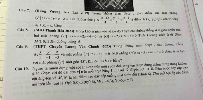 (Hùng Vương Gia Lai 2019) Trong không gian Oxyz, giao điễm của mặt phẳng
(P):3x+5y-z-2=0 và đường thẳng △ : (x-12)/4 = (y-9)/3 = (z-1)/1  là diễm M(x_0;y_0;z_0). Giá trị tổng
x_0+y_0+z_0 bằng
Câu 8. (SGD Thanh Hóa 2023) Trong không gian với hệ tọa độ Oxyz ,cho đường thẳng ơ là giao tuyến của
hai mặt phẳng (P): 2x+y-2z-4=0 và (Q):x-2y+2z+6=0 Tính khoảng cách h tử điễm
M(1;0;1) đến đường thẳng d .
Câu 9. (THPT Chuyên Lương Văn Chánh -2023) Trong không gian Oxyz, cho đường thắng
Δ:  x/1 = y/-1 = z/-3  và mặt phẳng (P): 2x-z+1=0. Mặt phẳng (α): ax+5y+bz+c=0 chứa Δ và tạo
với mặt phẳng (P) một góc 45°. Khi đó a+b+c bằng?
Câu 10. Người ta muốn dựng một cột ăng-ten trên một sườn đồi. Ăng-ten được dựng thẳng đứng trong không
gian Oxyz với độ dài đơn vị trên mỗi trục bằng 1 m. Gọi O là gốc cột, A là điểm buộc dây cấp vào
cột ăng-ten và M, N là hai điểm neo dây cáp xuống mặt sườn đồi (Hình 6). Cho biết tọa độ các điểm
nói trên lần lượt là O(0;0;0),A(0;0;6),M(3;-4;3),N(-5;-2;2).