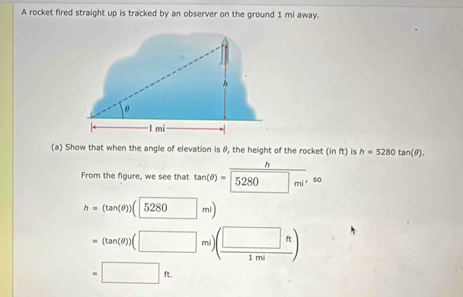 A rocket fired straight up is tracked by an observer on the ground 1 mi away. 
(a) Show that when the angle of elevation is θ, the height of the rocket (in ft) is h=5280tan (θ ).
h
From the figure, we see that tan (θ )= 5280mi^,so
h=(tan (θ ))(5280ml)
=(tan (θ ))(□ mi ( □ ft/1ml )
=□ ft.