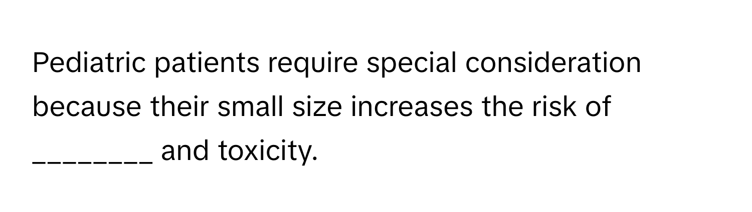 Pediatric patients require special consideration because their small size increases the risk of  ________ and toxicity.