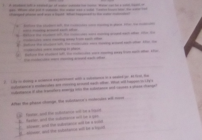 ) A student left a sealed for of water outide her home. Water can be a solld, llound, or
das. When she put it outside; the water was a colld. Twelve houre leter, the water had
changed phase and was a liquld. What happened to the water mulecules?
9' Before the student left, the molecules were moving in place. After, the molecules
were moying around each other.
H.Refore the student left, the molecules were moving around each other. After, the
molecules were moving away from each other .
d~ Before the student left, the molecules were moying around each other. After the
molecules were maying in place.
d Before the student left, she molecules were moving away from each other. After,
the molecules were moving around each other 
2. Lily is doing a science experiment with a substance in a sealed jar. At first, the
substance's molecules are moving around each other. What will happen to Lily's
substance if she transfers energy into the substance and causes a phase change?
After the phase change, the substance's molecules will move
faster, and the substance will be a liquid.
b faster, and the substance will be a gas
c slower, and the substance will be a solid.
d_-slower, and the substance will be a liquid