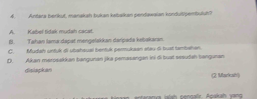 Antara berikut, manakah bukan kebaïkan pendawaian konduitipembuuh?
A. Kabel tidak mudah cacat.
B. Tahan lama:dapat məngelakkan daripada kebakaran.
C. Mudah untuk di ubahsuai bentuk permukaan stau di buat tambahan.
D. Akan merosakkan bangunan jika pemasangan ini di buai sesudah bangunan
disiapkan
(2 Markah)
antaranva jaah pengalir. Apakah yang