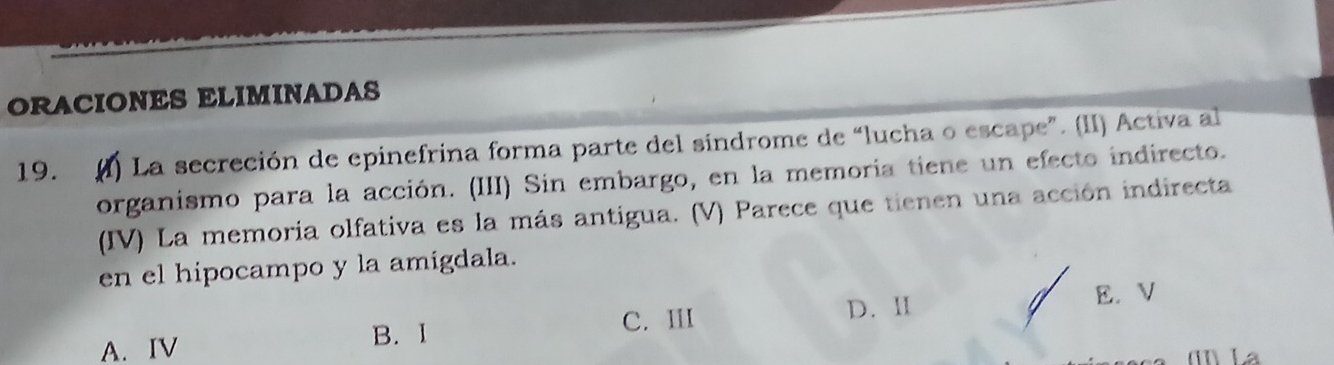 ORACIONES ELIMINADAS
19. (I) La secreción de epinefrina forma parte del sindrome de “lucha o escape”. (II) Activa al
organismo para la acción. (III) Sin embargo, en la memoria tiene un efecto indirecto.
(IV) La memoria olfativa es la más antigua. (V) Parece que tienen una acción indirecta
en el hipocampo y la amigdala.
C. III D. ⅡI
E. V
A. IV B. I