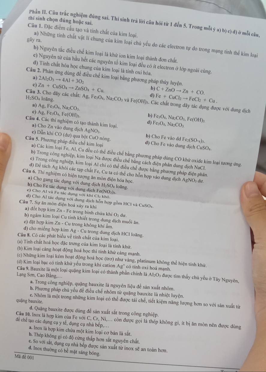 thí sinh chọn đúng hoặc sai.
Phần II. Câu trắc nghiệm đúng sai. Thí sinh trả lời câu hỏi từ 1 đến 5. Trong mỗi ý a) b) c) d) ở mỗi câu,
Câu 1. Đặc điểm cấu tạo và tính chất của kim loại.
gây ra.
a) Những tính chất vật lí chung của kim loại chủ yếu do các electron tự do trong mạng tinh thể kim loại
b) Nguyên tắc điều chế kim loại là khử ion kim loại thành đơn chất.
c) Nguyên từ của hầu hết các nguyên tố kim loại đều có ít electron ở lớp ngoài cùng.
d) Tính chất hóa học chung của kim loại là tính oxi hóa.
Câu 2. Phản ứng dùng đề điều chế kim loại bằng phương pháp thủy luyện.
a) 2Al_2O_3to 4Al+3O_2
c) Zn+CuSO_4to ZnSO_4+Cu.
b) C+ZnOto Zn+CO.
d) Fe+CuCl_2to FeCl_2+Cu.
H_2SO_4 loãng.
Câu 3. Cho dãy các chất: Ag,Fe_3O_4,Na_2CO_3 và Fe(OH)_3. Các chất trong dãy tác dụng được với dung dịch
a) Ag,Fe_3O_4,Na_2CO_3. b) Fe_3O_4,Na_2CO_3,Fe(OH)_3
c) Ag,Fe_3O_4,Fe(OH)_3.
Câu 4. Các thí nghiệm có tạo thành kim loại.
d) Fe_3O_4,Na_2CO_3
a) Cho Zn vào dung dịch AgNO_3. b) Cho Fe vào dd Fe_2(SO-_4)_3.
c) Dẫn khí CO (dư) qua bột CuO nóng. d) Cho Fe vào dung dịch CuSO_4.
Câu 5. Phương pháp điều chế kim loại
a) Các kim loại Fe, Al, Cu đều có thể điều chế bằng phương pháp dùng CO khử oxide kim loại tương ứng.
b) Trong công nghiệp, kim loại Na được điều chế bằng cách điện phân dung dịch NaCl.
c) Trong công nghiệp, kim loại Al chi có thể điều chế được bằng phương pháp điện phân.
d) Để tách Ag khỏi các tạp chất Fe, Cu ta có thể cho hỗn hợp vào dung dịch AgNO₃ dư.
Câu 6. Thí nghiệm có hiện tượng ăn mòn điện hóa học.
a) Cho gang tác dụng với dung dịch H_2SO 4 loãng.
b) Cho Fe tác dụng với dung dịch Fe(NO₃)₃.
e) Cho Al và Fe tác dụng với khí Cl₂ khô.
d) Cho Al tác dụng với dung dịch hỗn hợp gồm HCl và CuSO₄.
Câu 7. Sự ăn mòn điện hoá xảy ra khi
a) đổt hợp kim Zn-Fe trong bình chứa khí O_2du.
b) ngâm kim loại Cu tinh khiết trong dung dịch muối ăn.
c) đặt hợp kim . Zn-Cu trong không khí ẩm.
d) cho miếng hợp kim Ag-Cu trong ung dịch HCl loãng.
Câu 8. Có các phát biểu về tính chất của kim loại.
(a) Tính chất hoá học đặc trưng của kim loại là tính khử.
(b) Kim loại càng hoạt động hoá học thì tính khử càng mạnh.
(c) Những kim loại kém hoạt động hoá học (trơ) như vàng, platinum không thể hiện tính khử.
(d) Kim loại bạc có tính khử yếu trong khi cation Ag^+ có tính oxi hoá mạnh.
Câu 9. Bauxite là một loại quặng kim loại có thành phần chính là Al_2O_3 được tìm thấy chủ yếu ở Tây Nguyên,
Lạng Sơn, Cao Bằng,…
a. Trong công nghiệp, quặng bauxite là nguyên liệu để sản xuất nhôm.
b. Phương pháp chủ yếu để điều chế nhôm từ quặng bauxite là nhiệt luyện.
c. Nhôm là một trong những kim loại có thể được tái chế, tiết kiệm năng lượng hơn so với sản xuất từ
quặng bauxite.
d. Quặng bauxite được dùng đề sản xuất sắt trong công nghiệp.
Câu 10. Inox là hợp kim của Fe với C, Cr, Ni,.. còn được gọi là thép không gi, ít bị ăn mòn nên được dùng
để chế tạo các dụng cụ y tế, dụng cụ nhà bếp,.
a. Inox là hợp kim chứa một kim loại cơ bản là sắt.
b. Thép không gỉ có độ cứng thấp hơn sắt nguyên chất.
c. So với sắt, dụng cụ nhà bếp được sản xuất từ inox sẽ an toàn hơn.
d. Inox thường có bề mặt sáng bóng.
Mã đề 001