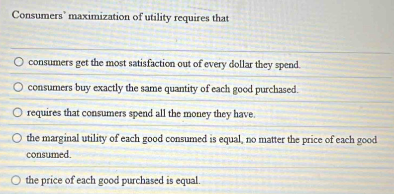 Consumers’ maximization of utility requires that
consumers get the most satisfaction out of every dollar they spend.
consumers buy exactly the same quantity of each good purchased.
requires that consumers spend all the money they have.
the marginal utility of each good consumed is equal, no matter the price of each good
consumed.
the price of each good purchased is equal.