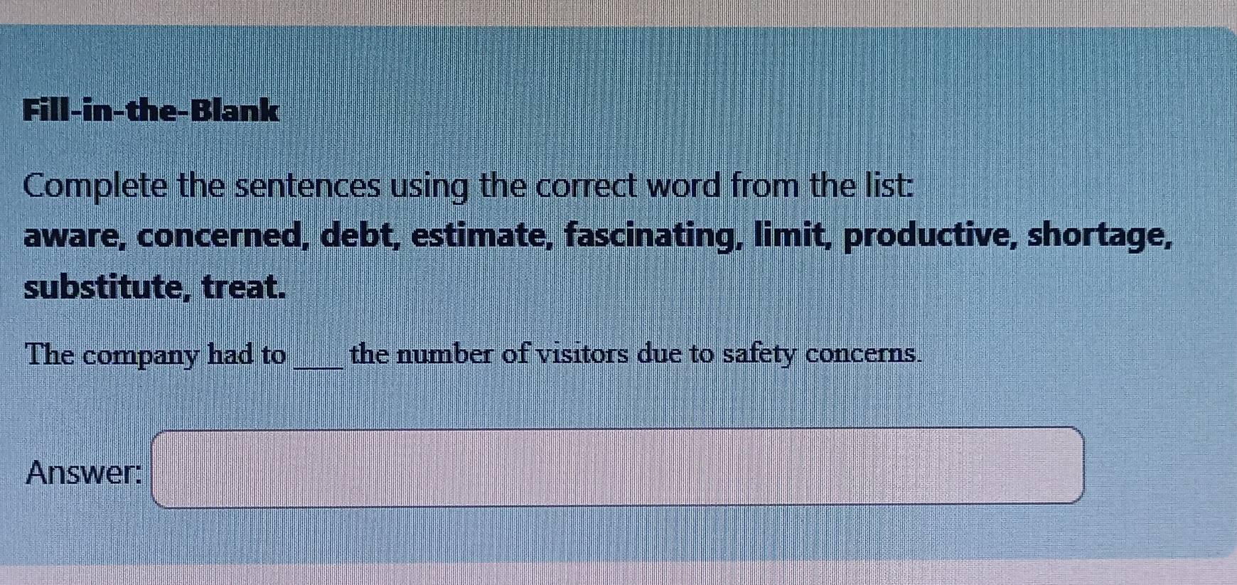 Fill-in-the-Blank 
Complete the sentences using the correct word from the list: 
aware, concerned, debt, estimate, fascinating, limit, productive, shortage, 
substitute, treat. 
The company had to_ the number of visitors due to safety concerns. 
Answer: