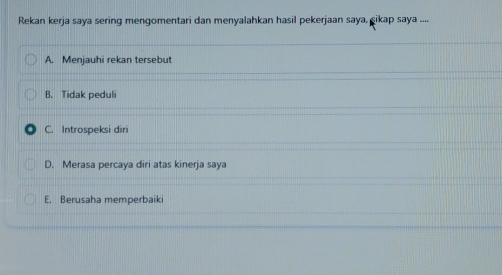 Rekan kerja saya sering mengomentari dan menyalahkan hasil pekerjaan saya, şikap saya ....
A. Menjauhi rekan tersebut
B. Tidak peduli
C. Introspeksi diri
D. Merasa percaya diri atas kinerja saya
E. Berusaha memperbaiki