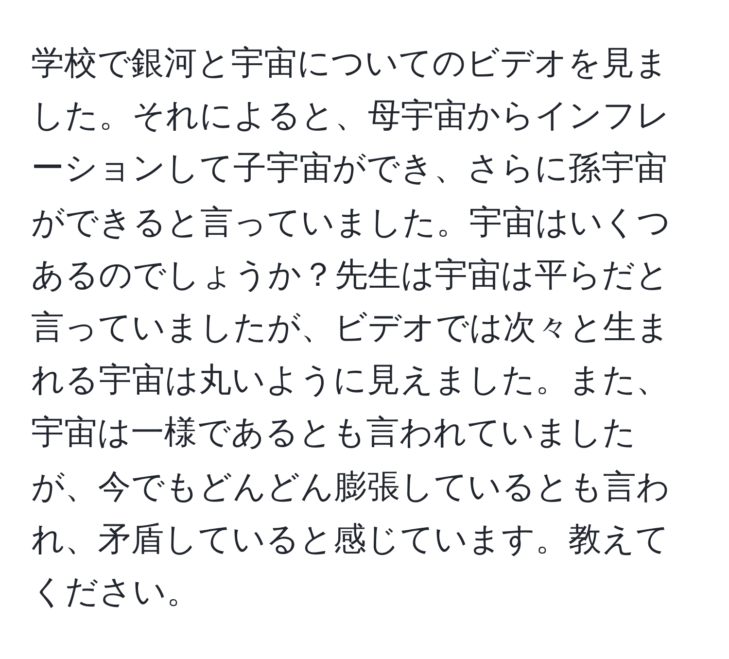 学校で銀河と宇宙についてのビデオを見ました。それによると、母宇宙からインフレーションして子宇宙ができ、さらに孫宇宙ができると言っていました。宇宙はいくつあるのでしょうか？先生は宇宙は平らだと言っていましたが、ビデオでは次々と生まれる宇宙は丸いように見えました。また、宇宙は一様であるとも言われていましたが、今でもどんどん膨張しているとも言われ、矛盾していると感じています。教えてください。