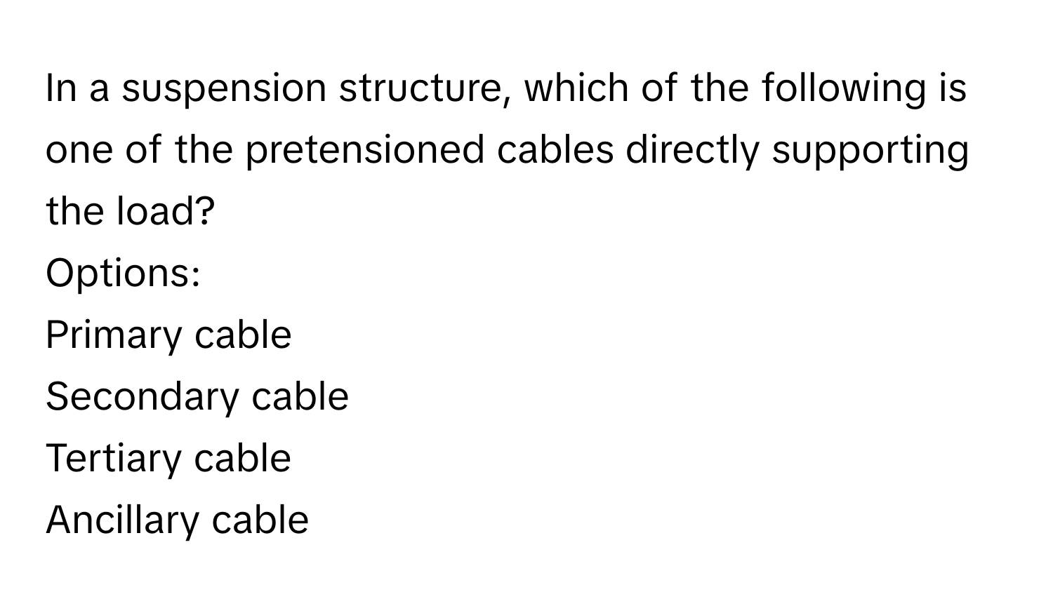 In a suspension structure, which of the following is one of the pretensioned cables directly supporting the load?

Options: 
Primary cable
Secondary cable
Tertiary cable
Ancillary cable